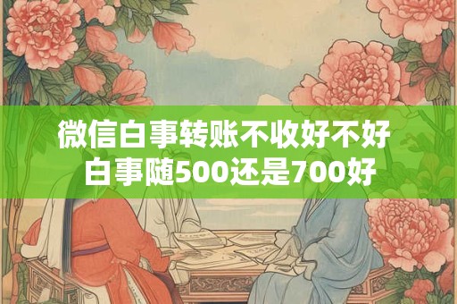详细阅读:微信白事转账不收好不好 白事随500还是700好 微信白事转账不收好不好 白事随500还是700好