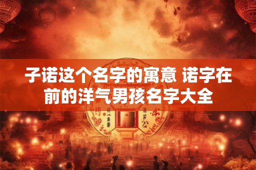 子诺这个名字的寓意 诺字在前的洋气男孩名字大全