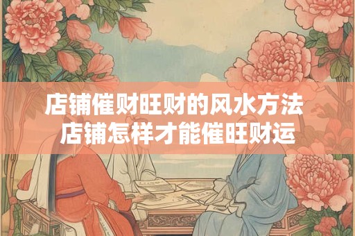 店铺催财旺财的风水方法 店铺怎样才能催旺财运