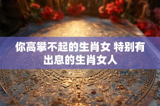 你高攀不起的生肖女 特别有出息的生肖女人