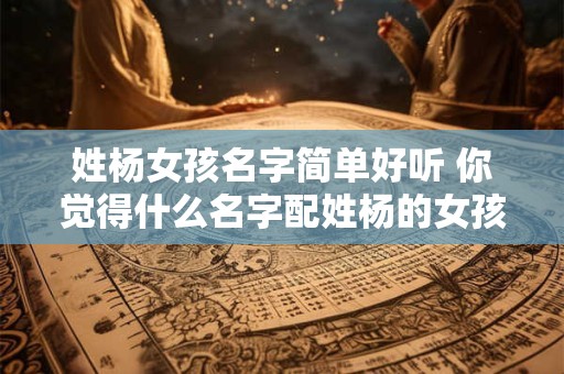 姓杨女孩名字简单好听 你觉得什么名字配姓杨的女孩好听