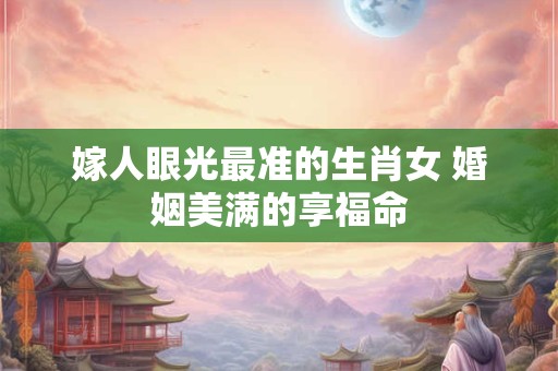 嫁人眼光最准的生肖女 婚姻美满的享福命