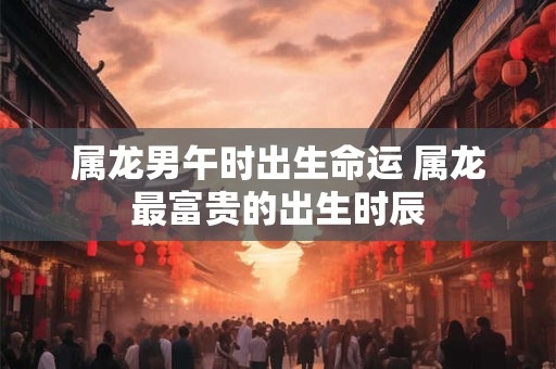 属龙男午时出生命运 属龙最富贵的出生时辰