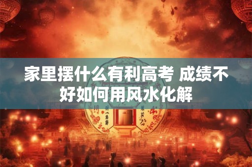 家里摆什么有利高考 成绩不好如何用风水化解