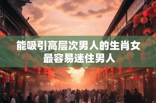 能吸引高层次男人的生肖女 最容易迷住男人