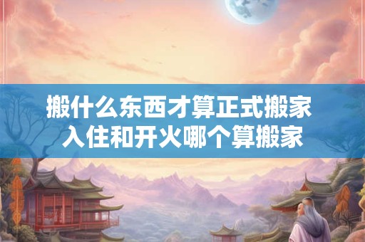 搬什么东西才算正式搬家 入住和开火哪个算搬家
