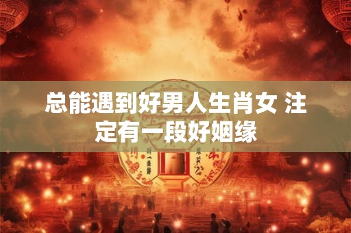 总能遇到好男人生肖女 注定有一段好姻缘