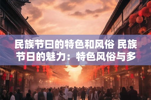民族节曰的特色和风俗 民族节日的魅力：特色风俗与多彩活动