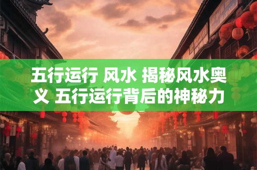 五行运行 风水 揭秘风水奥义 五行运行背后的神秘力量！