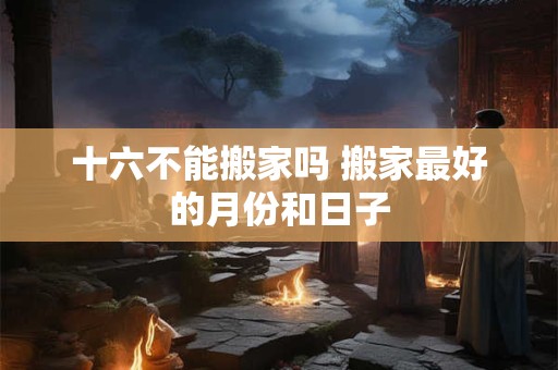 十六不能搬家吗 搬家最好的月份和日子