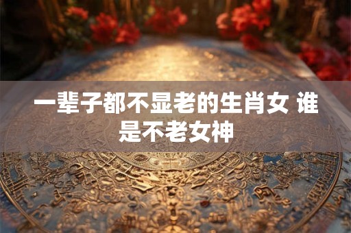 一辈子都不显老的生肖女 谁是不老女神