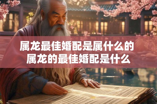 属龙最佳婚配是属什么的 属龙的最佳婚配是什么