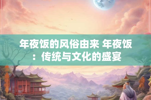 年夜饭的风俗由来 年夜饭：传统与文化的盛宴