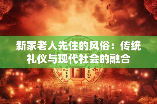 新家老人先住的风俗：传统礼仪与现代社会的融合