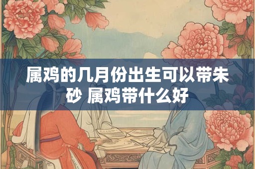 属鸡的几月份出生可以带朱砂 属鸡带什么好