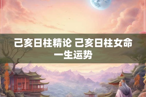 己亥日柱精论 己亥日柱女命一生运势
