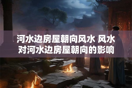 河水边房屋朝向风水 风水对河水边房屋朝向的影响