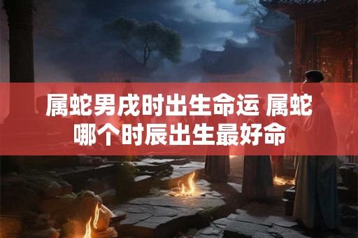 属蛇男戌时出生命运 属蛇哪个时辰出生最好命