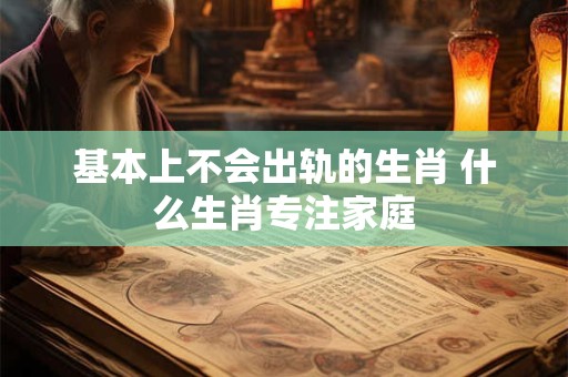 基本上不会出轨的生肖 什么生肖专注家庭