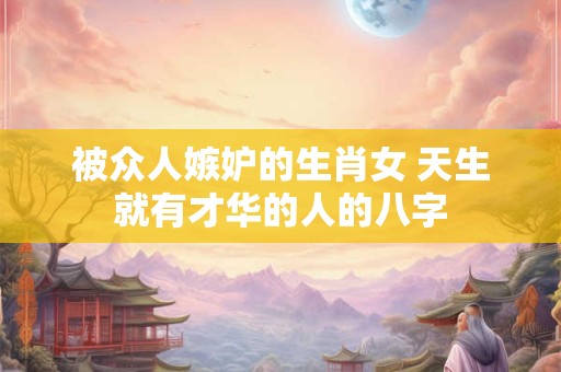 被众人嫉妒的生肖女 天生就有才华的人的八字