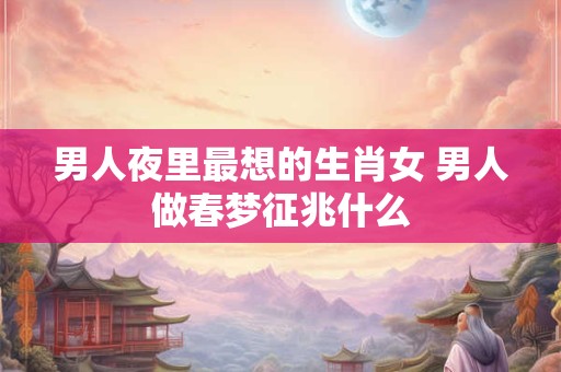 男人夜里最想的生肖女 男人做春梦征兆什么