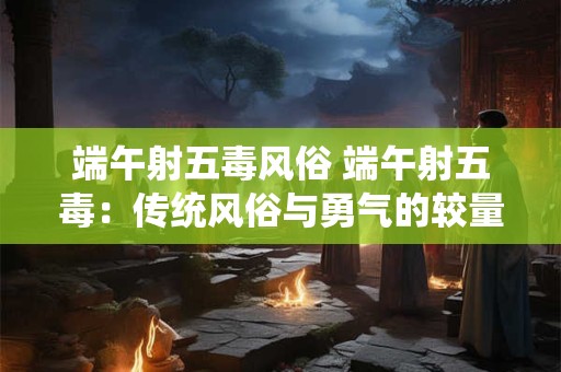 端午射五毒风俗 端午射五毒：传统风俗与勇气的较量