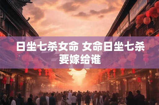 日坐七杀女命 女命日坐七杀要嫁给谁 日坐七杀女命 女命日坐七杀要嫁给谁