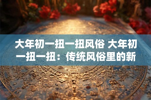 详细阅读:大年初一扭一扭风俗 大年初一扭一扭:传统风俗里的新气象 大年初一扭一扭风俗 大年初一扭一扭:传统风俗里的新气象