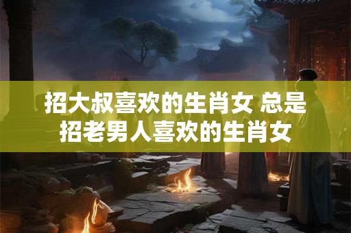 招大叔喜欢的生肖女 总是招老男人喜欢的生肖女