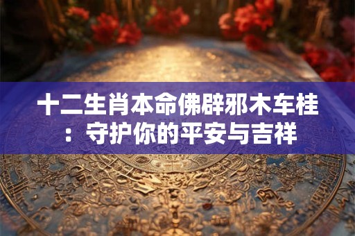 十二生肖本命佛辟邪木车桂：守护你的平安与吉祥