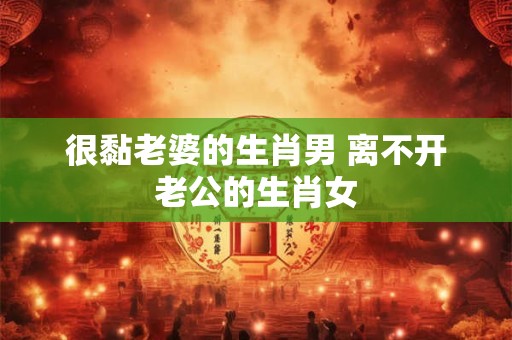 很黏老婆的生肖男 离不开老公的生肖女