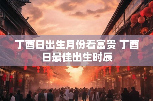 丁酉日出生月份看富贵 丁酉日最佳出生时辰