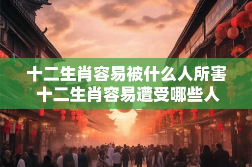 十二生肖容易被什么人所害 十二生肖容易遭受哪些人危害