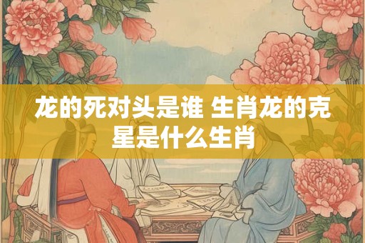 龙的死对头是谁 生肖龙的克星是什么生肖