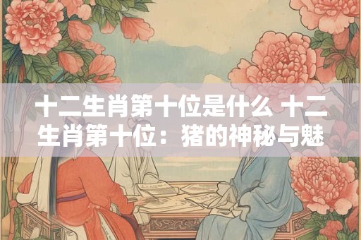 十二生肖第十位是什么 十二生肖第十位：猪的神秘与魅力