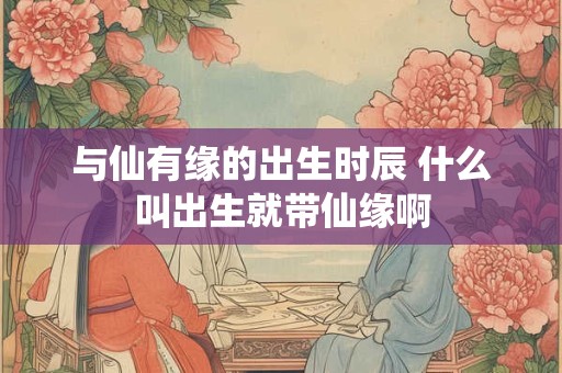 与仙有缘的出生时辰 什么叫出生就带仙缘啊
