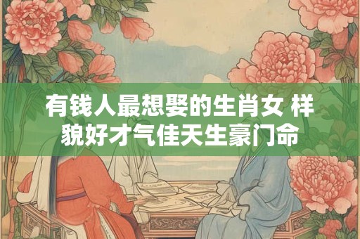 有钱人最想娶的生肖女 样貌好才气佳天生豪门命