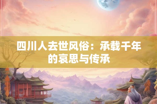 四川人去世风俗：承载千年的哀思与传承