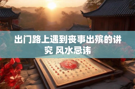出门路上遇到丧事出殡的讲究 风水忌讳