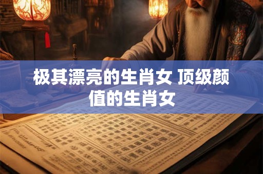 极其漂亮的生肖女 顶级颜值的生肖女
