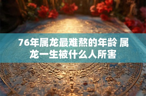 76年属龙最难熬的年龄 属龙一生被什么人所害