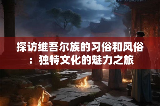 探访维吾尔族的习俗和风俗：独特文化的魅力之旅