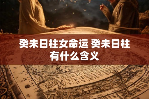 癸未日柱女命运 癸未日柱有什么含义