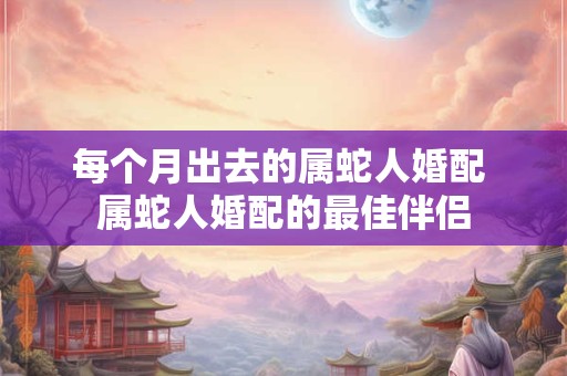 每个月出去的属蛇人婚配 属蛇人婚配的最佳伴侣