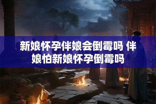 新娘怀孕伴娘会倒霉吗 伴娘怕新娘怀孕倒霉吗