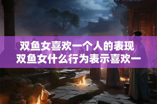 双鱼女喜欢一个人的表现 双鱼女什么行为表示喜欢一个人