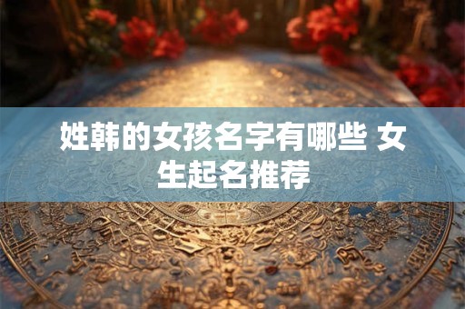 姓韩的女孩名字有哪些 女生起名推荐