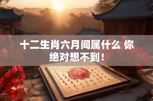 十二生肖六月间属什么 你绝对想不到！