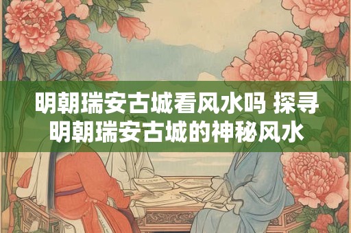 明朝瑞安古城看风水吗 探寻明朝瑞安古城的神秘风水