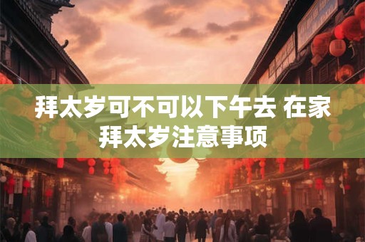 拜太岁可不可以下午去 在家拜太岁注意事项